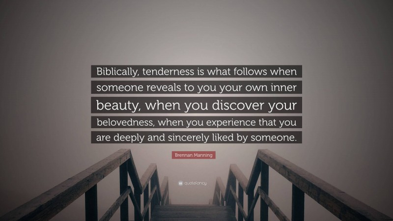 Brennan Manning Quote: “Biblically, tenderness is what follows when someone reveals to you your own inner beauty, when you discover your belovedness, when you experience that you are deeply and sincerely liked by someone.”