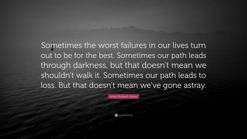 Anne Elisabeth Stengl Quote: “Sometimes the worst failures in our lives turn out to be for the best. Sometimes our path leads through darkness, but that doesn’t mean we shouldn’t walk it. Sometimes our path leads to loss. But that doesn’t mean we’ve gone astray.”