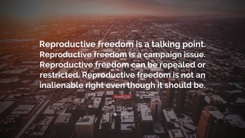 Roxane Gay Quote: “Reproductive freedom is a talking point. Reproductive freedom is a campaign issue. Reproductive freedom can be repealed or restricted. Reproductive freedom is not an inalienable right even though it should be.”