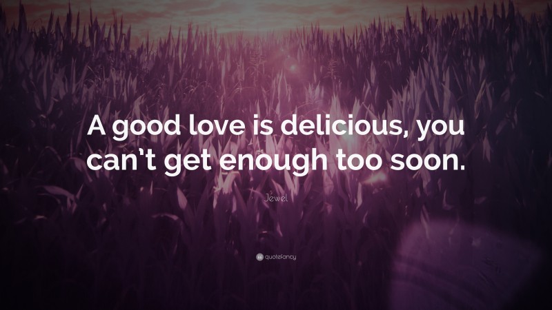 Jewel Quote: “A good love is delicious, you can’t get enough too soon.”