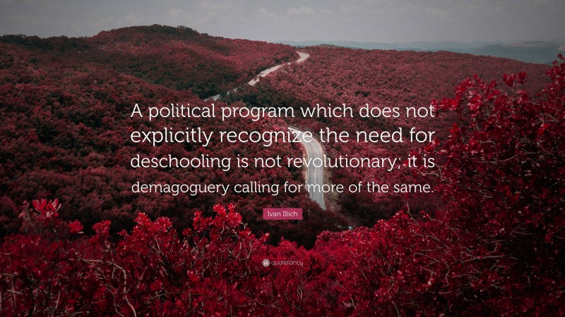 Ivan Illich Quote: “A political program which does not explicitly recognize the need for deschooling is not revolutionary; it is demagoguery calling for more of the same.”