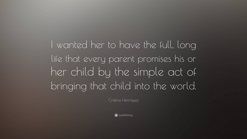 Cristina Henriquez Quote: “I wanted her to have the full, long life that every parent promises his or her child by the simple act of bringing that child into the world.”