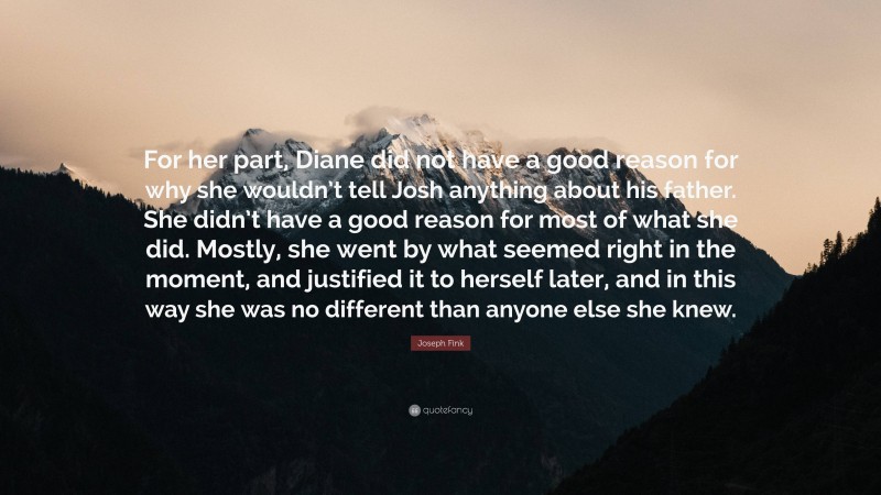 Joseph Fink Quote: “For her part, Diane did not have a good reason for why she wouldn’t tell Josh anything about his father. She didn’t have a good reason for most of what she did. Mostly, she went by what seemed right in the moment, and justified it to herself later, and in this way she was no different than anyone else she knew.”