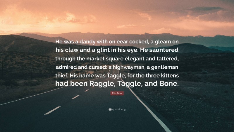 Erin Bow Quote: “He was a dandy with on eear cocked, a gleam on his claw and a glint in his eye. He sauntered through the market square elegant and tattered, admired and cursed: a highwayman, a gentleman thief. His name was Taggle, for the three kittens had been Raggle, Taggle, and Bone.”