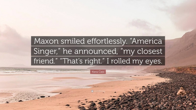 Kiera Cass Quote: “Maxon smiled effortlessly. “America Singer,” he announced, “my closest friend.” “That’s right.” I rolled my eyes.”