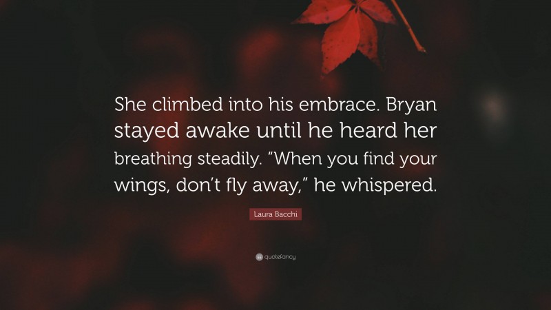 Laura Bacchi Quote: “She climbed into his embrace. Bryan stayed awake until he heard her breathing steadily. “When you find your wings, don’t fly away,” he whispered.”