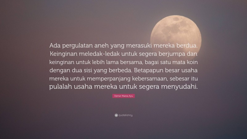 Djenar Maesa Ayu Quote: “Ada pergulatan aneh yang merasuki mereka berdua. Keinginan meledak-ledak untuk segera berjumpa dan keinginan untuk lebih lama bersama, bagai satu mata koin dengan dua sisi yang berbeda. Betapapun besar usaha mereka untuk memperpanjang kebersamaan, sebesar itu pulalah usaha mereka untuk segera menyudahi.”