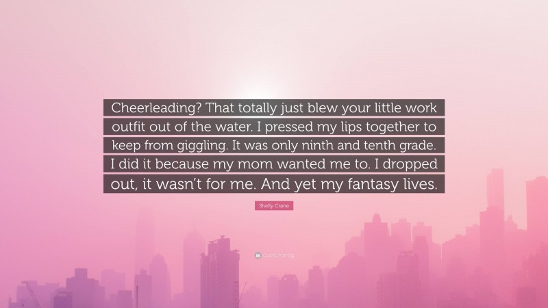 Shelly Crane Quote: “Cheerleading? That totally just blew your little work outfit out of the water. I pressed my lips together to keep from giggling. It was only ninth and tenth grade. I did it because my mom wanted me to. I dropped out, it wasn’t for me. And yet my fantasy lives.”