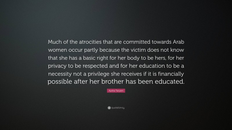 Aysha Taryam Quote: “Much of the atrocities that are committed towards Arab women occur partly because the victim does not know that she has a basic right for her body to be hers, for her privacy to be respected and for her education to be a necessity not a privilege she receives if it is financially possible after her brother has been educated.”