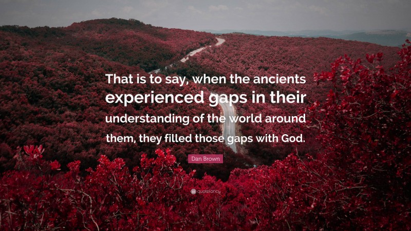 Dan Brown Quote: “That is to say, when the ancients experienced gaps in their understanding of the world around them, they filled those gaps with God.”