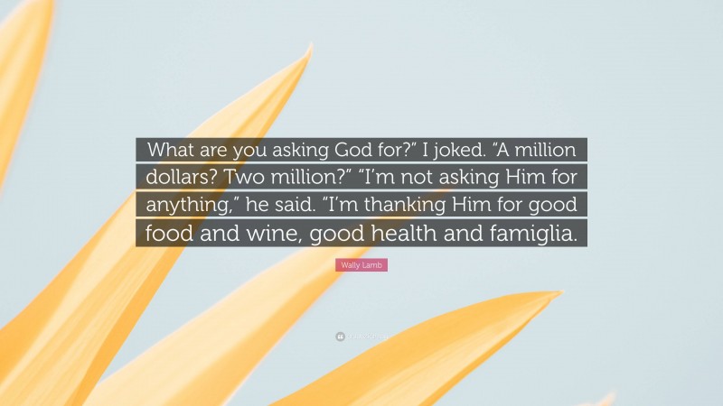 Wally Lamb Quote: “What are you asking God for?” I joked. “A million dollars? Two million?” “I’m not asking Him for anything,” he said. “I’m thanking Him for good food and wine, good health and famiglia.”