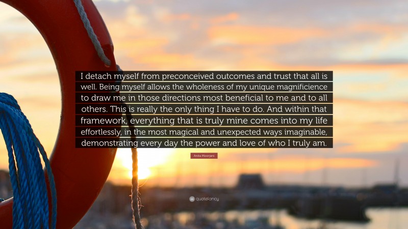 Anita Moorjani Quote: “I detach myself from preconceived outcomes and trust that all is well. Being myself allows the wholeness of my unique magnificience to draw me in those directions most beneficial to me and to all others. This is really the only thing I have to do. And within that framework, everything that is truly mine comes into my life effortlessly, in the most magical and unexpected ways imaginable, demonstrating every day the power and love of who I truly am.”