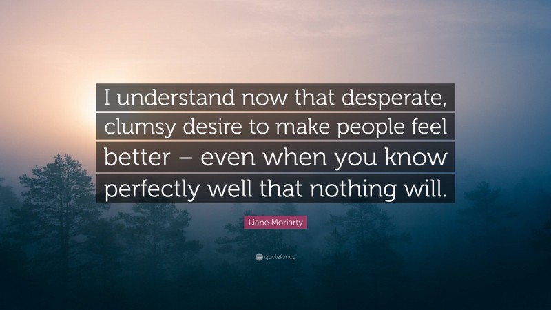 Liane Moriarty Quote: “I understand now that desperate, clumsy desire to make people feel better – even when you know perfectly well that nothing will.”