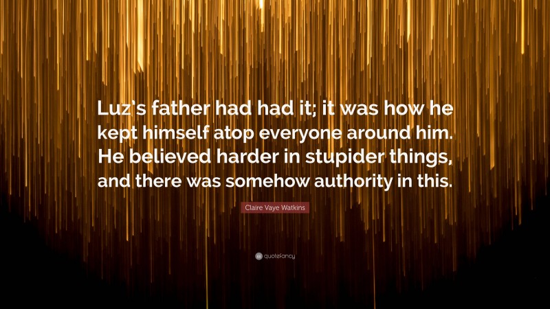 Claire Vaye Watkins Quote: “Luz’s father had had it; it was how he kept himself atop everyone around him. He believed harder in stupider things, and there was somehow authority in this.”