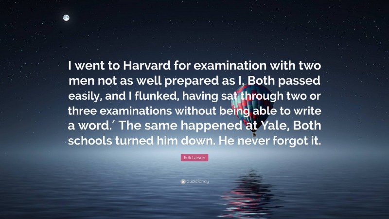 Erik Larson Quote: “I went to Harvard for examination with two men not as well prepared as I. Both passed easily, and I flunked, having sat through two or three examinations without being able to write a word.′ The same happened at Yale, Both schools turned him down. He never forgot it.”