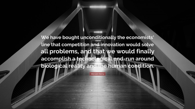 Wendell Berry Quote: “We have bought unconditionally the economists’ line that competition and innovation would solve all problems, and that we would finally accomplish a technological end-run around biological reality and the human condition.”