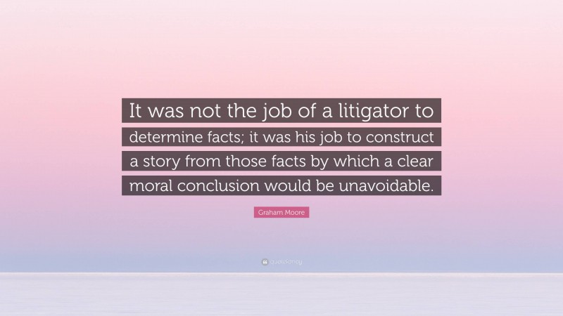 Graham Moore Quote: “It was not the job of a litigator to determine facts; it was his job to construct a story from those facts by which a clear moral conclusion would be unavoidable.”