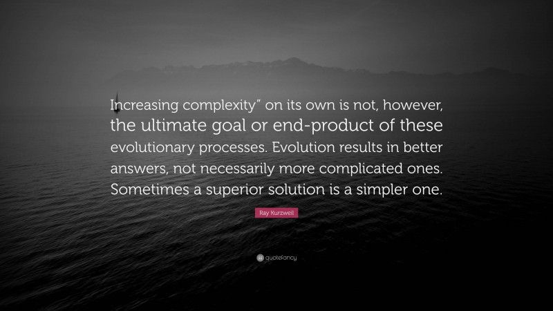 Ray Kurzweil Quote: “Increasing complexity” on its own is not, however, the ultimate goal or end-product of these evolutionary processes. Evolution results in better answers, not necessarily more complicated ones. Sometimes a superior solution is a simpler one.”