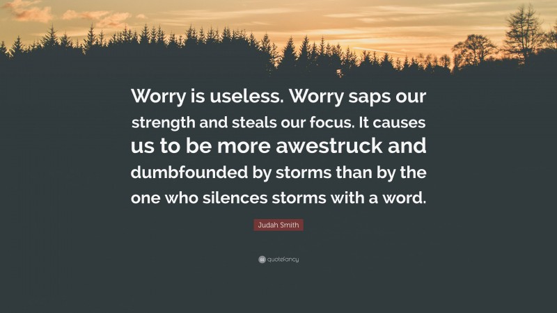 Judah Smith Quote: “Worry is useless. Worry saps our strength and steals our focus. It causes us to be more awestruck and dumbfounded by storms than by the one who silences storms with a word.”