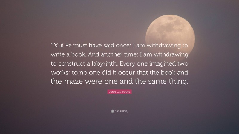 Jorge Luis Borges Quote: “Ts’ui Pe must have said once: I am withdrawing to write a book. And another time: I am withdrawing to construct a labyrinth. Every one imagined two works; to no one did it occur that the book and the maze were one and the same thing.”