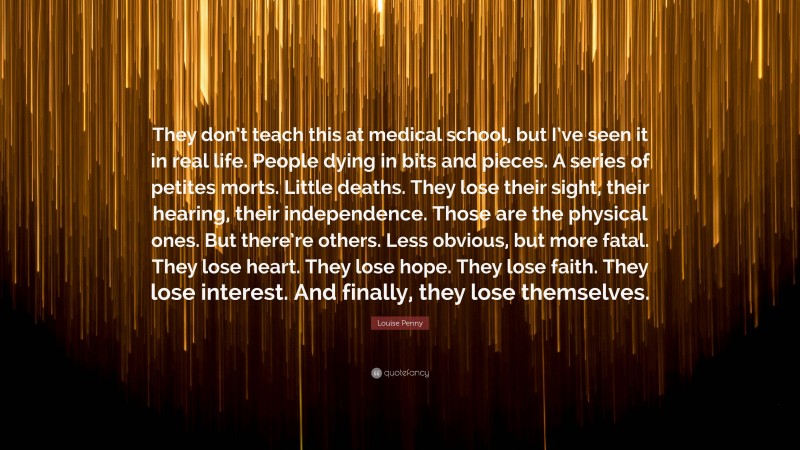 Louise Penny Quote: “They don’t teach this at medical school, but I’ve seen it in real life. People dying in bits and pieces. A series of petites morts. Little deaths. They lose their sight, their hearing, their independence. Those are the physical ones. But there’re others. Less obvious, but more fatal. They lose heart. They lose hope. They lose faith. They lose interest. And finally, they lose themselves.”