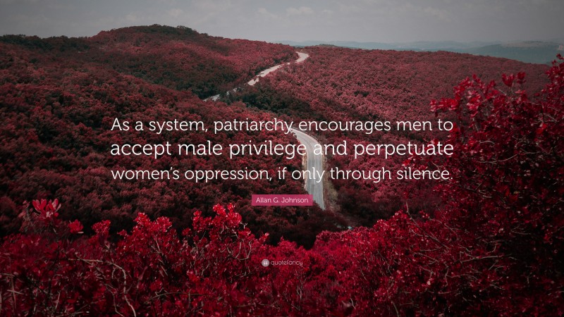 Allan G. Johnson Quote: “As a system, patriarchy encourages men to accept male privilege and perpetuate women’s oppression, if only through silence.”