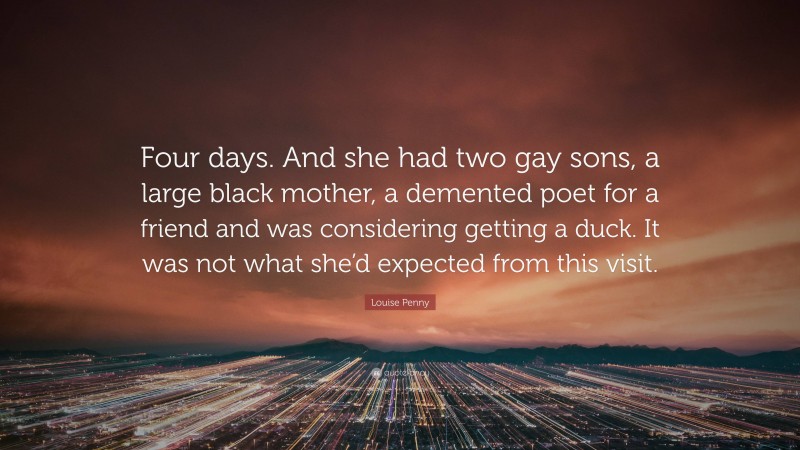 Louise Penny Quote: “Four days. And she had two gay sons, a large black mother, a demented poet for a friend and was considering getting a duck. It was not what she’d expected from this visit.”