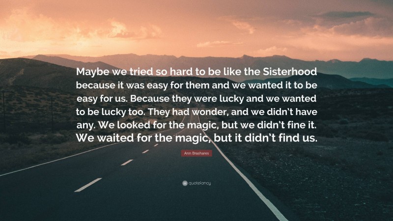 Ann Brashares Quote: “Maybe we tried so hard to be like the Sisterhood because it was easy for them and we wanted it to be easy for us. Because they were lucky and we wanted to be lucky too. They had wonder, and we didn’t have any. We looked for the magic, but we didn’t fine it. We waited for the magic, but it didn’t find us.”