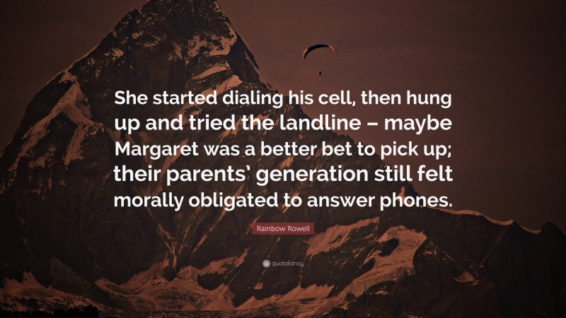 Rainbow Rowell Quote: “She started dialing his cell, then hung up and tried the landline – maybe Margaret was a better bet to pick up; their parents’ generation still felt morally obligated to answer phones.”