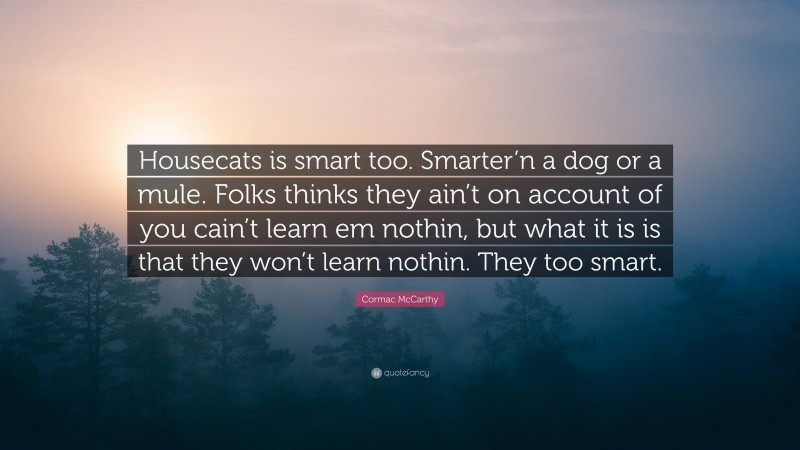 Cormac McCarthy Quote: “Housecats is smart too. Smarter’n a dog or a mule. Folks thinks they ain’t on account of you cain’t learn em nothin, but what it is is that they won’t learn nothin. They too smart.”