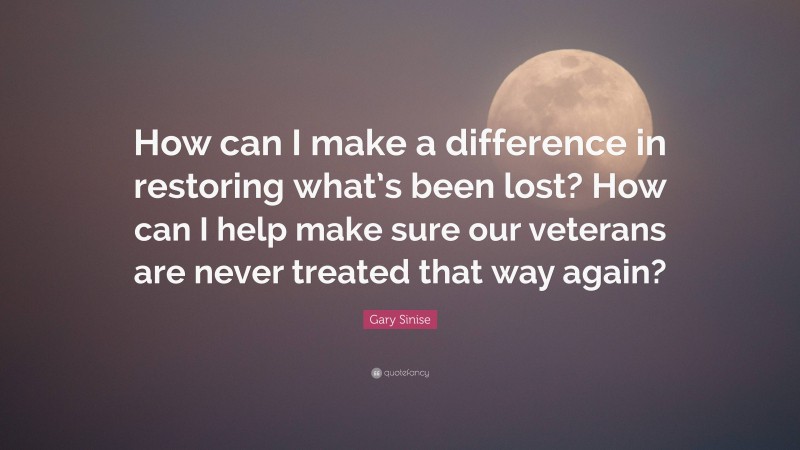 Gary Sinise Quote: “How can I make a difference in restoring what’s been lost? How can I help make sure our veterans are never treated that way again?”