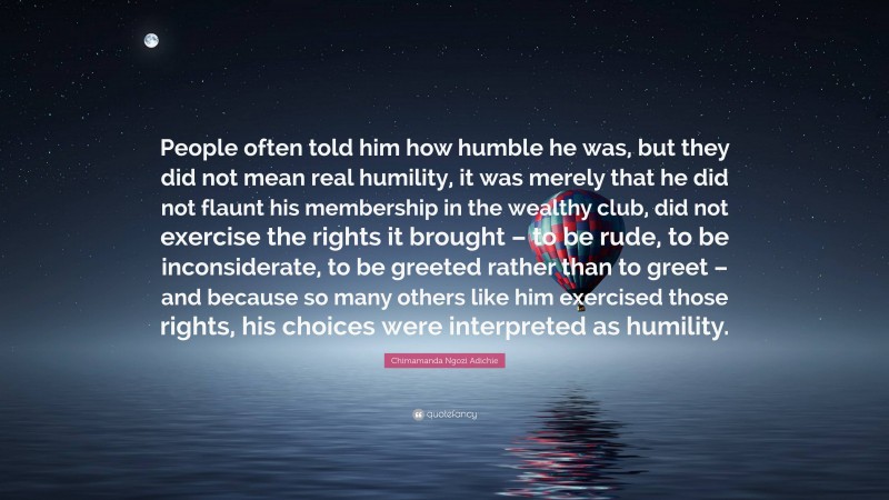 Chimamanda Ngozi Adichie Quote: “People often told him how humble he was, but they did not mean real humility, it was merely that he did not flaunt his membership in the wealthy club, did not exercise the rights it brought – to be rude, to be inconsiderate, to be greeted rather than to greet – and because so many others like him exercised those rights, his choices were interpreted as humility.”