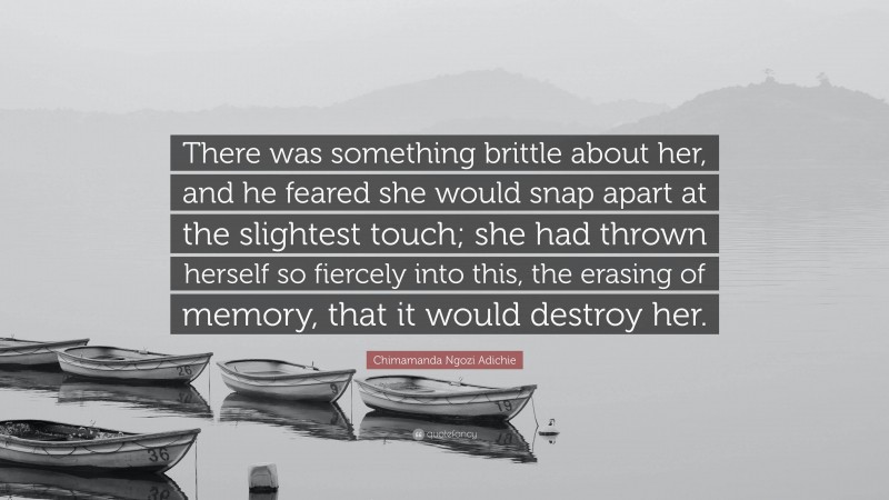 Chimamanda Ngozi Adichie Quote: “There was something brittle about her, and he feared she would snap apart at the slightest touch; she had thrown herself so fiercely into this, the erasing of memory, that it would destroy her.”