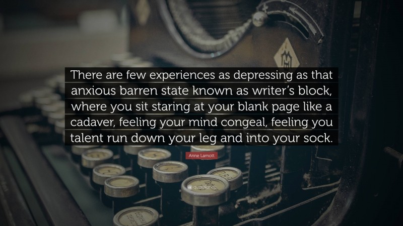 Anne Lamott Quote: “There are few experiences as depressing as that anxious barren state known as writer’s block, where you sit staring at your blank page like a cadaver, feeling your mind congeal, feeling you talent run down your leg and into your sock.”