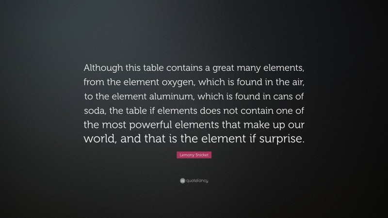 Lemony Snicket Quote: “Although this table contains a great many elements, from the element oxygen, which is found in the air, to the element aluminum, which is found in cans of soda, the table if elements does not contain one of the most powerful elements that make up our world, and that is the element if surprise.”