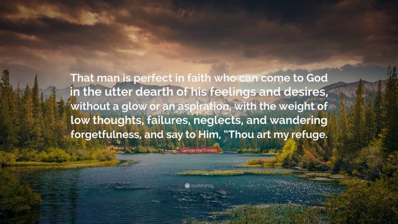 George MacDonald Quote: “That man is perfect in faith who can come to God in the utter dearth of his feelings and desires, without a glow or an aspiration, with the weight of low thoughts, failures, neglects, and wandering forgetfulness, and say to Him, “Thou art my refuge.”