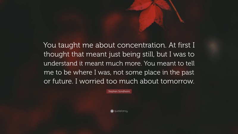 Stephen Sondheim Quote: “You taught me about concentration. At first I thought that meant just being still, but I was to understand it meant much more. You meant to tell me to be where I was, not some place in the past or future. I worried too much about tomorrow.”