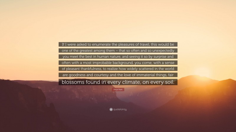 Freya Stark Quote: “If I were asked to enumerate the pleasures of travel, this would be one of the greatest among them – that so often and so unexpectedly you meet the best in human nature, and seeing it so by surprise and often with a most improbable background, you come, with a sense of pleasant thankfulness, to realize how widely scattered in the world are goodness and courtesy and the love of immaterial things, fair blossoms found in every climate, on every soil.”