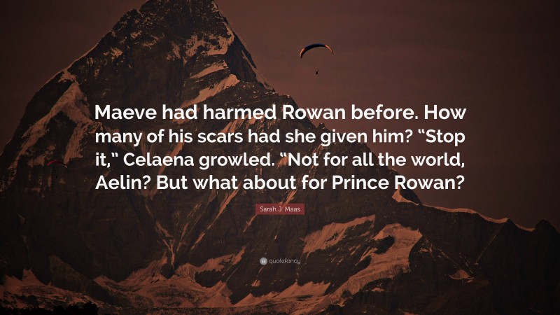 Sarah J. Maas Quote: “Maeve had harmed Rowan before. How many of his scars had she given him? “Stop it,” Celaena growled. “Not for all the world, Aelin? But what about for Prince Rowan?”