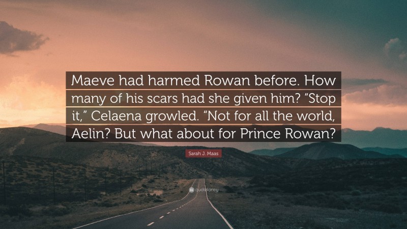 Sarah J. Maas Quote: “Maeve had harmed Rowan before. How many of his scars had she given him? “Stop it,” Celaena growled. “Not for all the world, Aelin? But what about for Prince Rowan?”