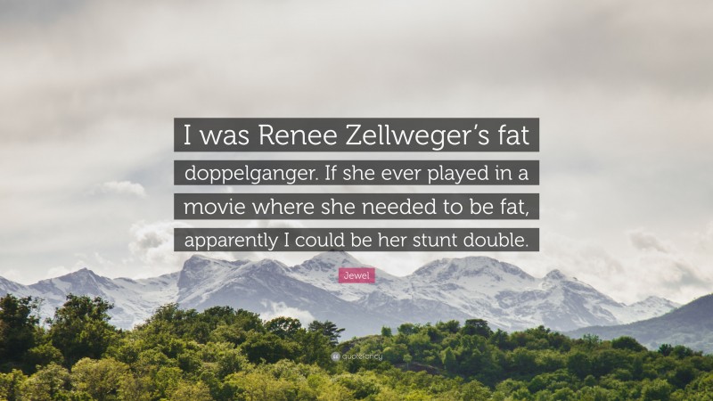 Jewel Quote: “I was Renee Zellweger’s fat doppelganger. If she ever played in a movie where she needed to be fat, apparently I could be her stunt double.”