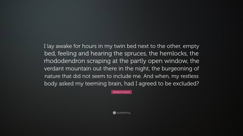 Elizabeth Kostova Quote: “I lay awake for hours in my twin bed next to the other, empty bed, feeling and hearing the spruces, the hemlocks, the rhododendron scraping at the partly open window, the verdant mountain out there in the night, the burgeoning of nature that did not seem to include me. And when, my restless body asked my teeming brain, had I agreed to be excluded?”