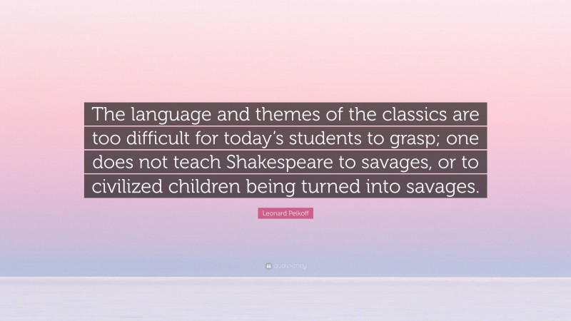 Leonard Peikoff Quote: “The language and themes of the classics are too difficult for today’s students to grasp; one does not teach Shakespeare to savages, or to civilized children being turned into savages.”