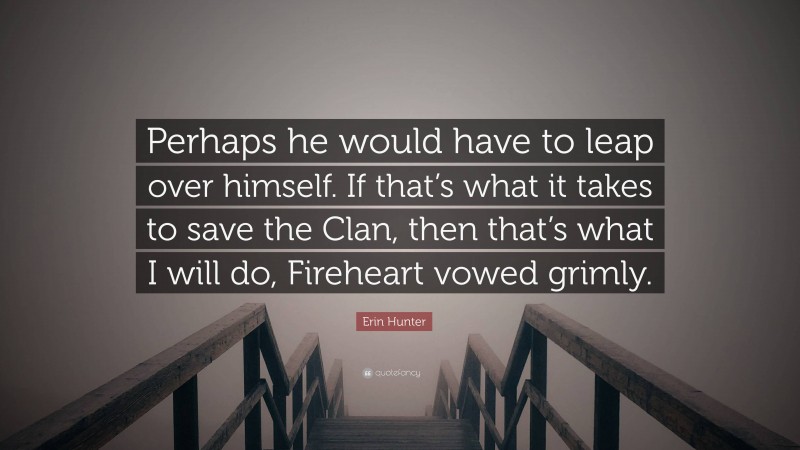 Erin Hunter Quote: “Perhaps he would have to leap over himself. If that’s what it takes to save the Clan, then that’s what I will do, Fireheart vowed grimly.”