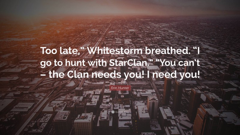 Erin Hunter Quote: “Too late,” Whitestorm breathed. “I go to hunt with StarClan.” “You can’t – the Clan needs you! I need you!”