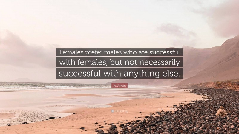 W. Anton Quote: “Females prefer males who are successful with females, but not necessarily successful with anything else.”