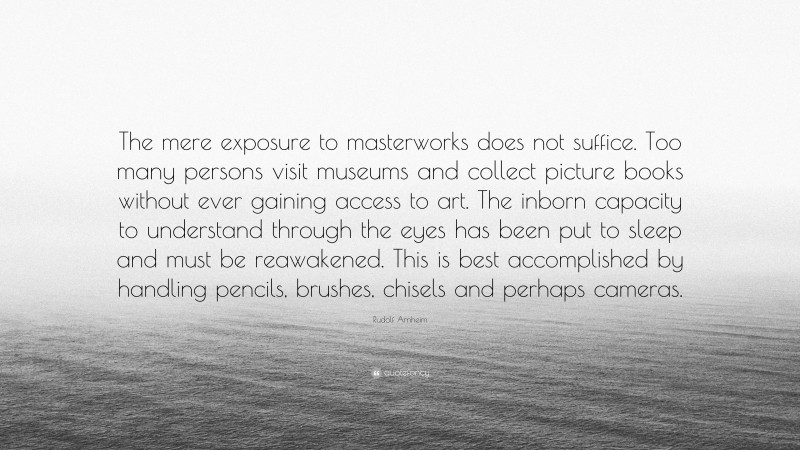 Rudolf Arnheim Quote: “The mere exposure to masterworks does not suffice. Too many persons visit museums and collect picture books without ever gaining access to art. The inborn capacity to understand through the eyes has been put to sleep and must be reawakened. This is best accomplished by handling pencils, brushes, chisels and perhaps cameras.”