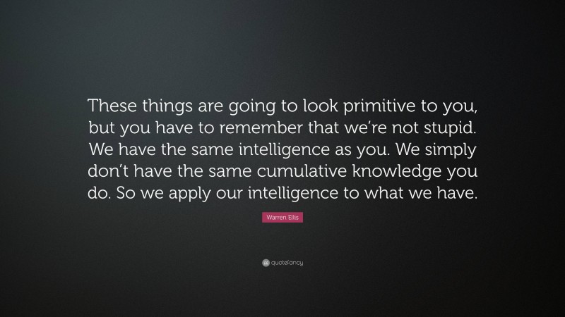 Warren Ellis Quote: “These things are going to look primitive to you, but you have to remember that we’re not stupid. We have the same intelligence as you. We simply don’t have the same cumulative knowledge you do. So we apply our intelligence to what we have.”