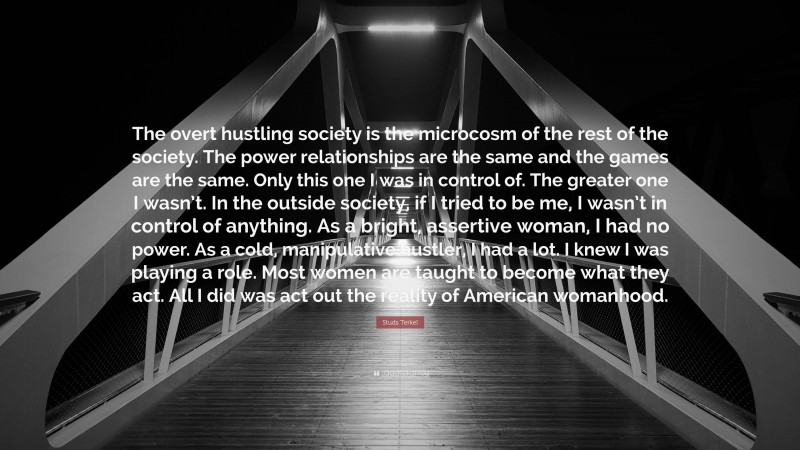 Studs Terkel Quote: “The overt hustling society is the microcosm of the rest of the society. The power relationships are the same and the games are the same. Only this one I was in control of. The greater one I wasn’t. In the outside society, if I tried to be me, I wasn’t in control of anything. As a bright, assertive woman, I had no power. As a cold, manipulative hustler, I had a lot. I knew I was playing a role. Most women are taught to become what they act. All I did was act out the reality of American womanhood.”