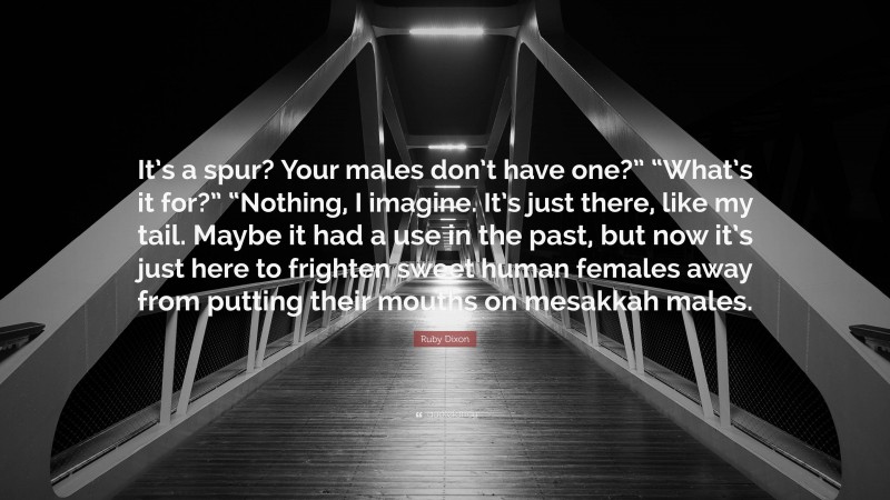 Ruby Dixon Quote: “It’s a spur? Your males don’t have one?” “What’s it for?” “Nothing, I imagine. It’s just there, like my tail. Maybe it had a use in the past, but now it’s just here to frighten sweet human females away from putting their mouths on mesakkah males.”